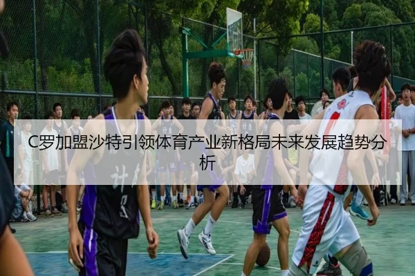 C罗加盟沙特引领体育产业新格局未来发展趋势分析